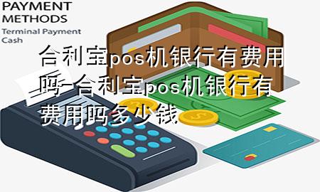 合利宝pos机银行有费用吗-合利宝pos机银行有费用吗多少钱