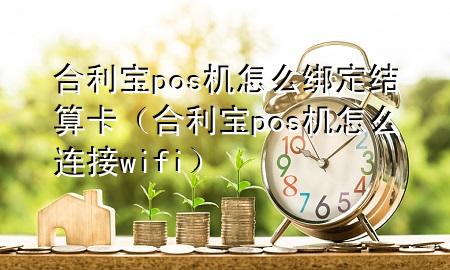 合利宝pos机怎么绑定结算卡（合利宝pos机怎么连接wifi）