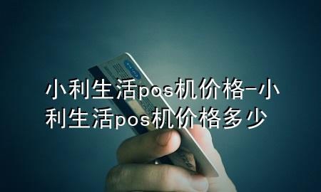 小利生活pos机价格-小利生活pos机价格多少