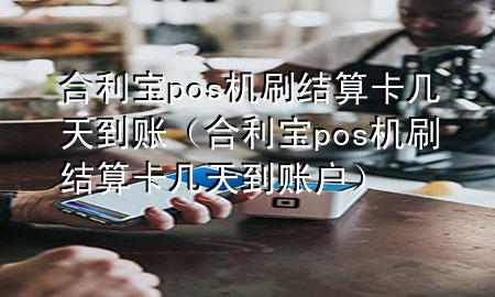 合利宝pos机刷结算卡几天到账（合利宝pos机刷结算卡几天到账户）