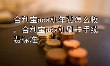 合利宝pos机年费怎么收，合利宝pos机刷卡手续费标准