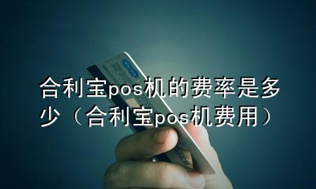 合利宝pos机的费率是多少（合利宝pos机费用）