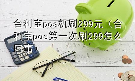 合利宝pos机刷299元（合利宝pos第一次刷299怎么回事）