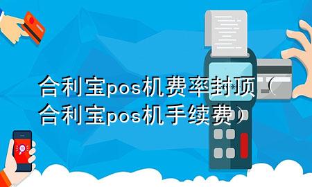 合利宝pos机费率封顶（合利宝pos机手续费）