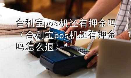 合利宝pos机还有押金吗（合利宝pos机还有押金吗怎么退）