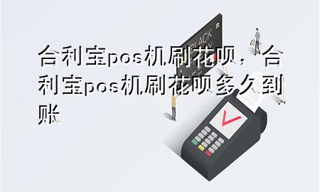 合利宝pos机刷花呗，合利宝pos机刷花呗多久到账