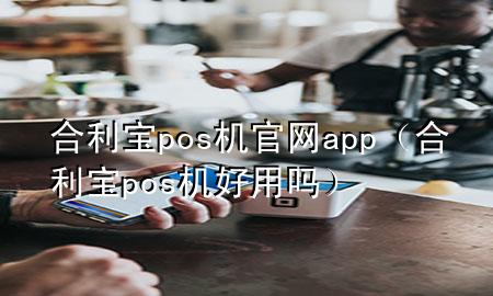 合利宝pos机官网app（合利宝pos机好用吗）