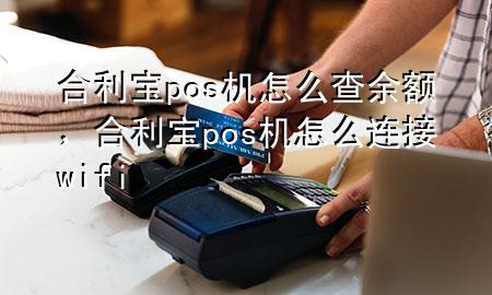 合利宝pos机怎么查余额，合利宝pos机怎么连接wifi