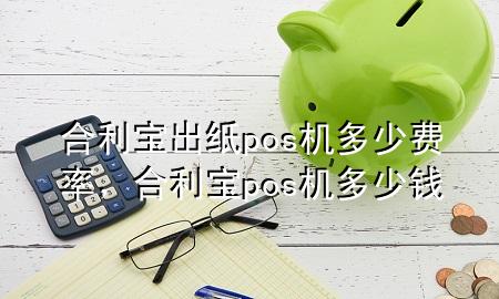 合利宝出纸pos机多少费率，合利宝pos机多少钱