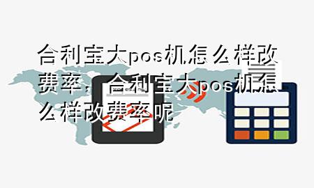 合利宝大pos机怎么样改费率，合利宝大pos机怎么样改费率呢