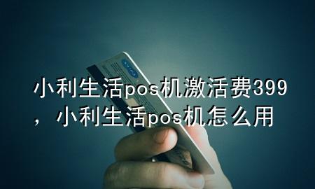 小利生活pos机激活费399，小利生活pos机怎么用