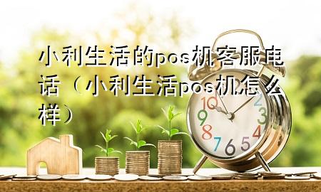 小利生活的pos机客服电话（小利生活pos机怎么样）