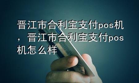 晋江市合利宝支付pos机，晋江市合利宝支付pos机怎么样