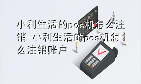 小利生活的pos机怎么注销-小利生活的pos机怎么注销账户