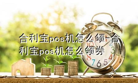 合利宝pos机怎么领-合利宝pos机怎么领券