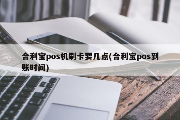 合利宝pos机刷卡额度 合利宝pos机刷卡要几点(合利宝pos到账时间)